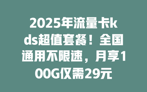 2025年流量卡kds超值套餐！全国通用不限速，月享100G仅需29元