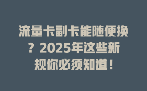 流量卡副卡能随便换？2025年这些新规你必须知道！