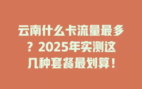 云南什么卡流量最多？2025年实测这几种套餐最划算！