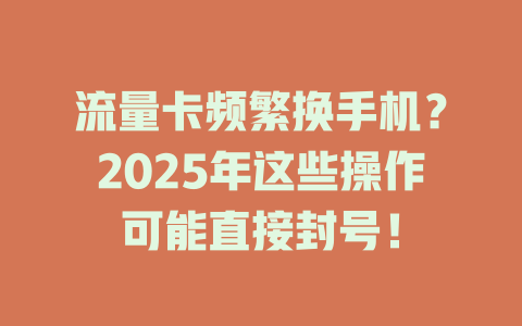 流量卡频繁换手机？2025年这些操作可能直接封号！