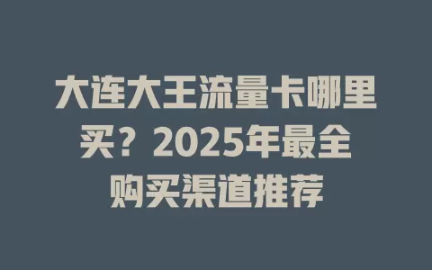 大连大王流量卡哪里买？2025年最全购买渠道推荐