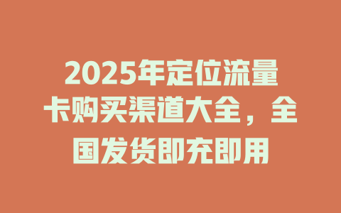 2025年定位流量卡购买渠道大全，全国发货即充即用