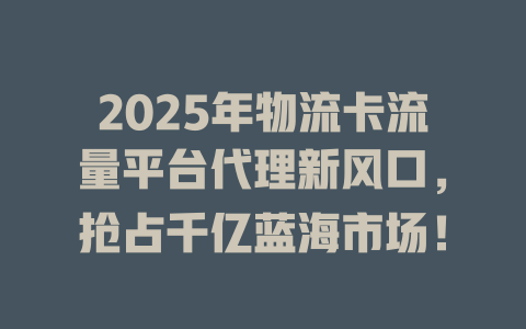 2025年物流卡流量平台代理新风口，抢占千亿蓝海市场！