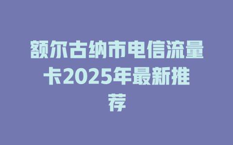 额尔古纳市电信流量卡2025年最新推荐