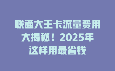 联通大王卡流量费用大揭秘！2025年这样用最省钱