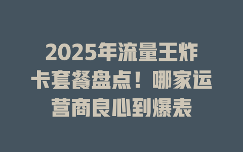2025年流量王炸卡套餐盘点！哪家运营商良心到爆表