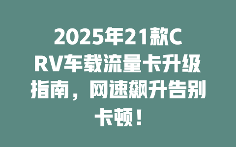 2025年21款CRV车载流量卡升级指南，网速飙升告别卡顿！