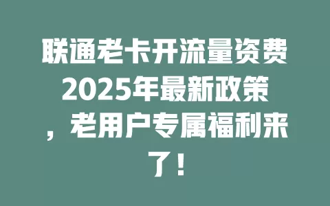联通老卡开流量资费2025年最新政策，老用户专属福利来了！
