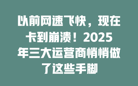 以前网速飞快，现在卡到崩溃！2025年三大运营商悄悄做了这些手脚