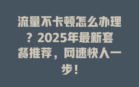 流量不卡顿怎么办理？2025年最新套餐推荐，网速快人一步！