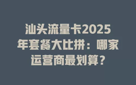汕头流量卡2025年套餐大比拼：哪家运营商最划算？