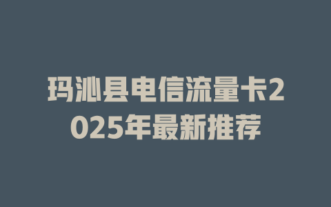玛沁县电信流量卡2025年最新推荐