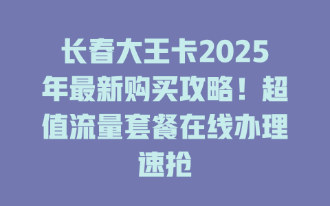 长春大王卡2025年最新购买攻略！超值流量套餐在线办理速抢