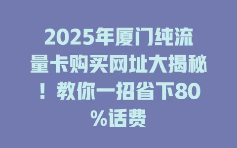 2025年厦门纯流量卡购买网址大揭秘！教你一招省下80%话费
