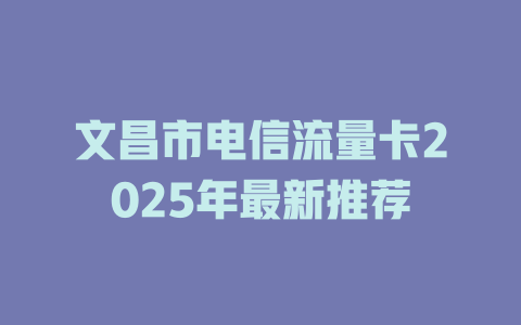 文昌市电信流量卡2025年最新推荐