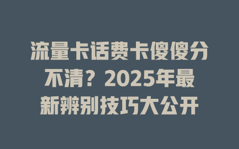 流量卡话费卡傻傻分不清？2025年最新辨别技巧大公开