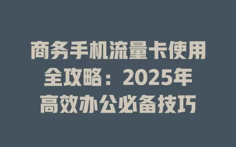 商务手机流量卡使用全攻略：2025年高效办公必备技巧