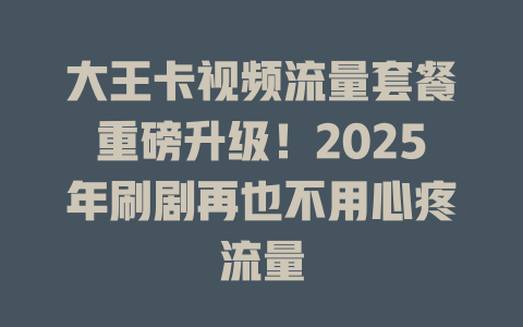 大王卡视频流量套餐重磅升级！2025年刷剧再也不用心疼流量