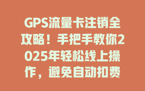 GPS流量卡注销全攻略！手把手教你2025年轻松线上操作，避免自动扣费