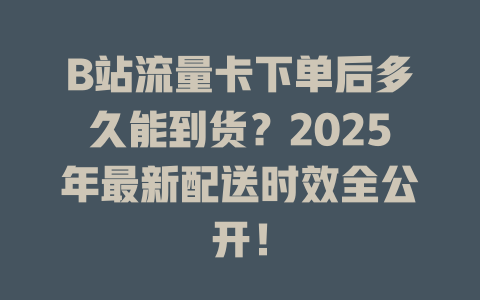 B站流量卡下单后多久能到货？2025年最新配送时效全公开！