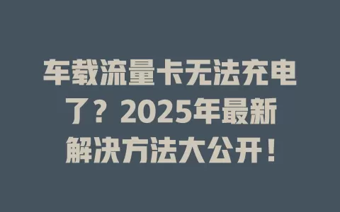 车载流量卡无法充电了？2025年最新解决方法大公开！