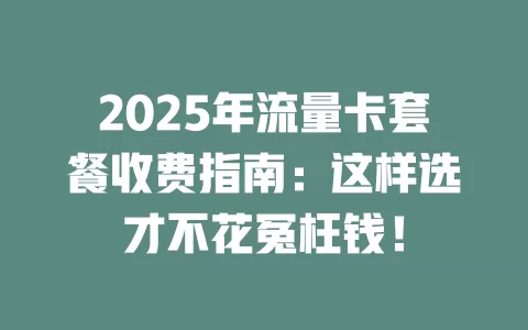 2025年流量卡套餐收费指南：这样选才不花冤枉钱！