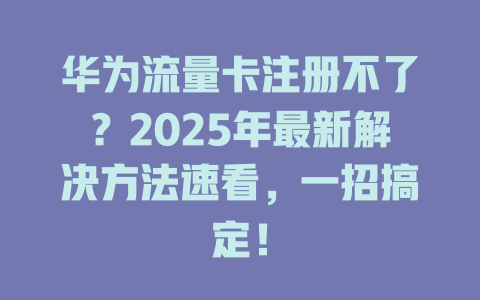 华为流量卡注册不了？2025年最新解决方法速看，一招搞定！