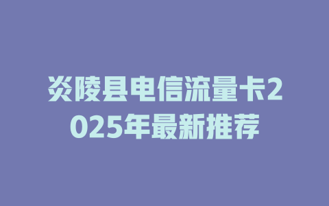 炎陵县电信流量卡2025年最新推荐