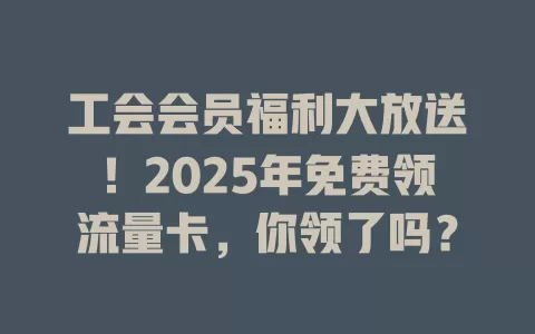 工会会员福利大放送！2025年免费领流量卡，你领了吗？