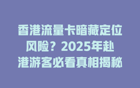 香港流量卡暗藏定位风险？2025年赴港游客必看真相揭秘