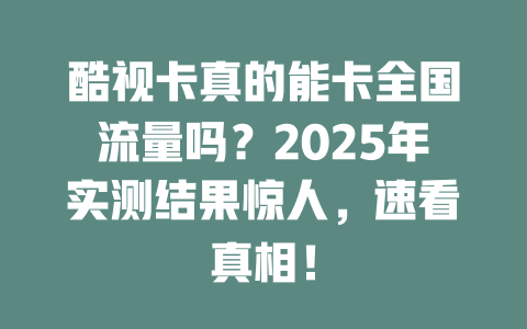 酷视卡真的能卡全国流量吗？2025年实测结果惊人，速看真相！