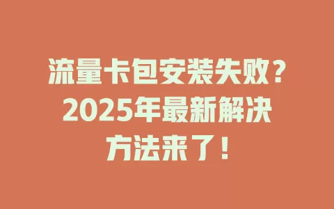 流量卡包安装失败？2025年最新解决方法来了！
