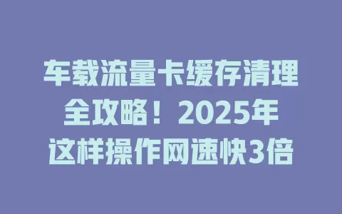 车载流量卡缓存清理全攻略！2025年这样操作网速快3倍
