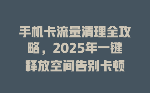 手机卡流量清理全攻略，2025年一键释放空间告别卡顿