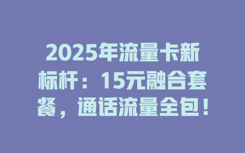 2025年流量卡新标杆：15元融合套餐，通话流量全包！