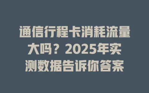 通信行程卡消耗流量大吗？2025年实测数据告诉你答案