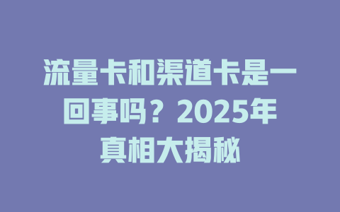 流量卡和渠道卡是一回事吗？2025年真相大揭秘