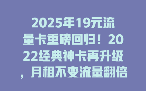 2025年19元流量卡重磅回归！2022经典神卡再升级，月租不变流量翻倍，速领！