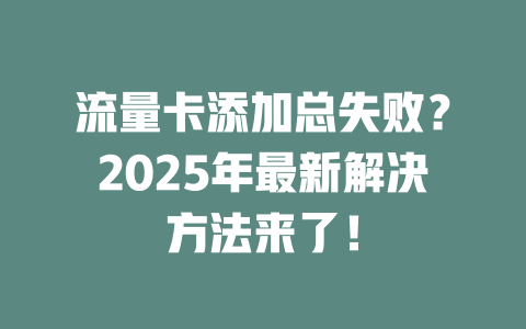 流量卡添加总失败？2025年最新解决方法来了！