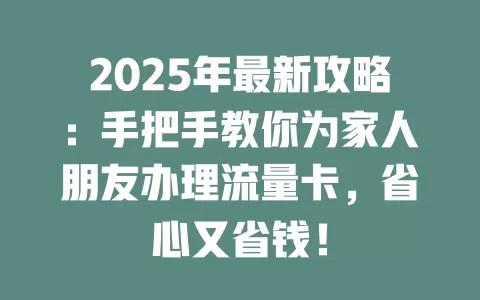 2025年最新攻略：手把手教你为家人朋友办理流量卡，省心又省钱！