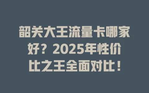 韶关大王流量卡哪家好？2025年性价比之王全面对比！