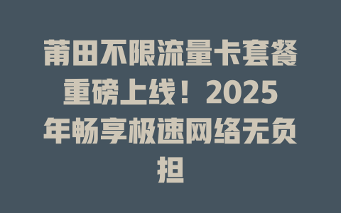 莆田不限流量卡套餐重磅上线！2025年畅享极速网络无负担
