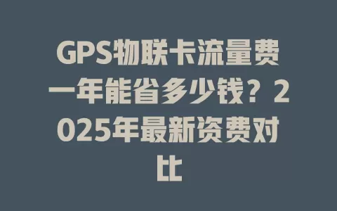 GPS物联卡流量费一年能省多少钱？2025年最新资费对比