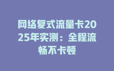 网络复式流量卡2025年实测：全程流畅不卡顿