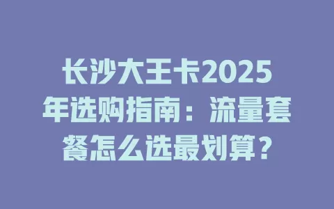 长沙大王卡2025年选购指南：流量套餐怎么选最划算？