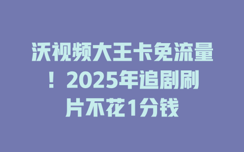 沃视频大王卡免流量！2025年追剧刷片不花1分钱
