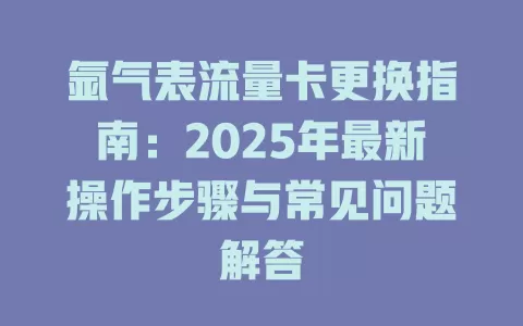氩气表流量卡更换指南：2025年最新操作步骤与常见问题解答