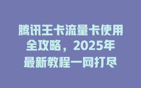 腾讯王卡流量卡使用全攻略，2025年最新教程一网打尽