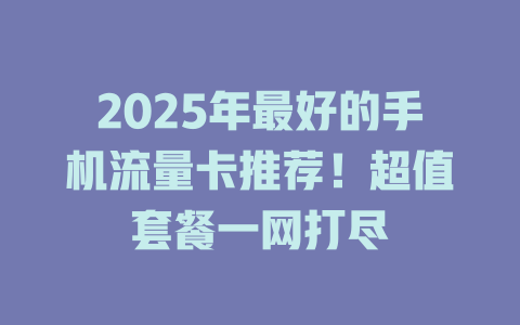 2025年最好的手机流量卡推荐！超值套餐一网打尽