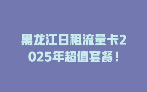 黑龙江日租流量卡2025年超值套餐！